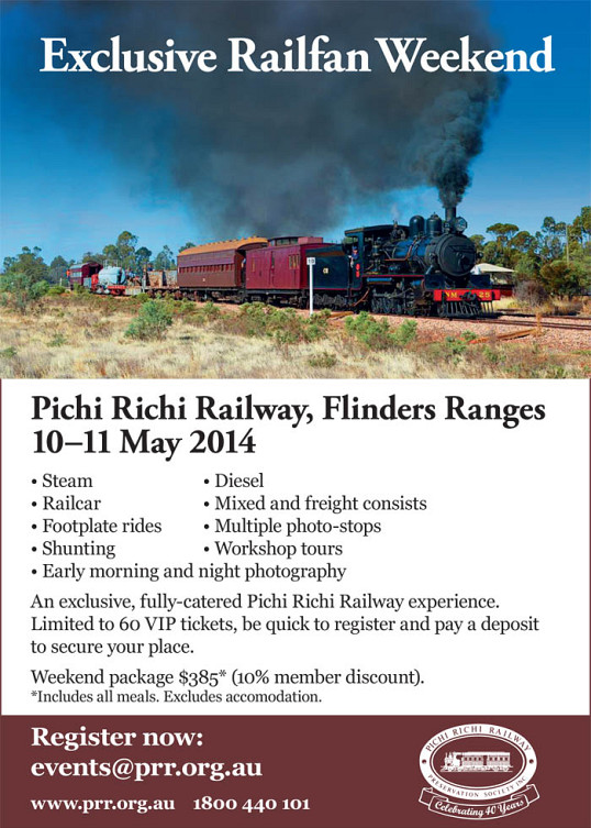 Pichi Richi Railway, Flinders Ranges 10–11 May 2014 • Steam • Diesel • Railcar • Mixed and freight consists • Footplate rides • Multiple photo-stops • Shunting • Workshop tours • Early morning and night photography An exclusive, fully-catered Pichi Richi Railway experience. Limited to 60 VIP tickets, be quick to register and pay a deposit to secure your place. Weekend package $385* (10% member discount). *Includes all meals. Excludes accomodation. www.prr.org.au 1800 440 101